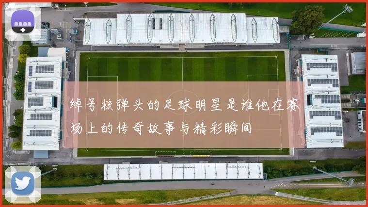 绰号核弹头的足球明星是谁他在赛场上的传奇故事与精彩瞬间