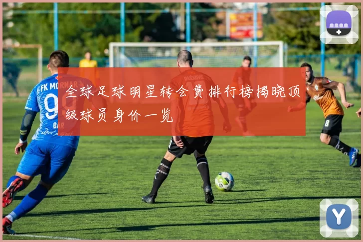 全球足球明星转会费排行榜揭晓顶级球员身价一览