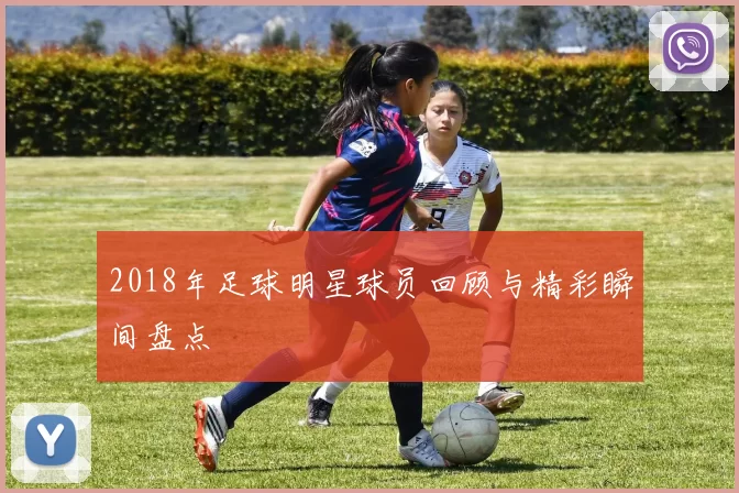 2018年足球明星球员回顾与精彩瞬间盘点