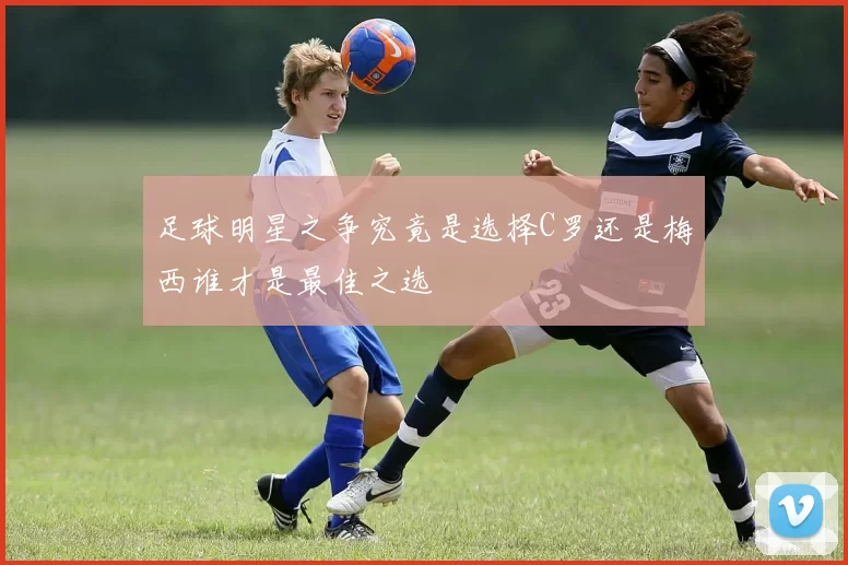 足球明星之争究竟是选择C罗还是梅西谁才是最佳之选