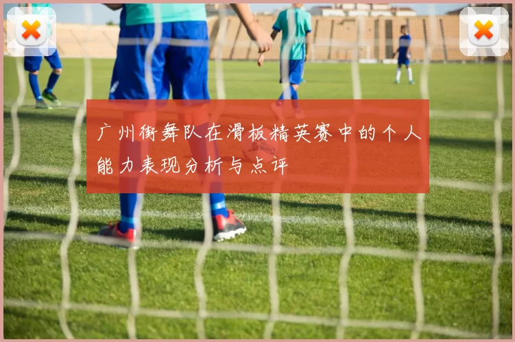 广州街舞队在滑板精英赛中的个人能力表现分析与点评