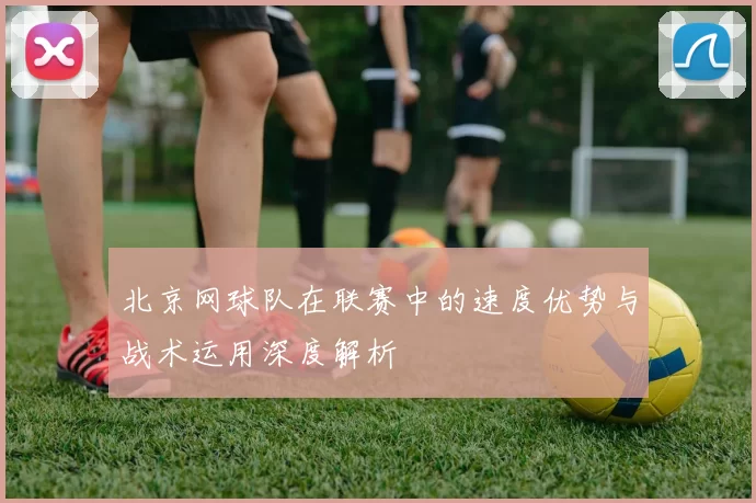 北京网球队在联赛中的速度优势与战术运用深度解析