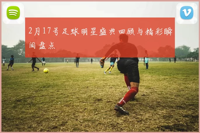 2月17号足球明星盛典回顾与精彩瞬间盘点