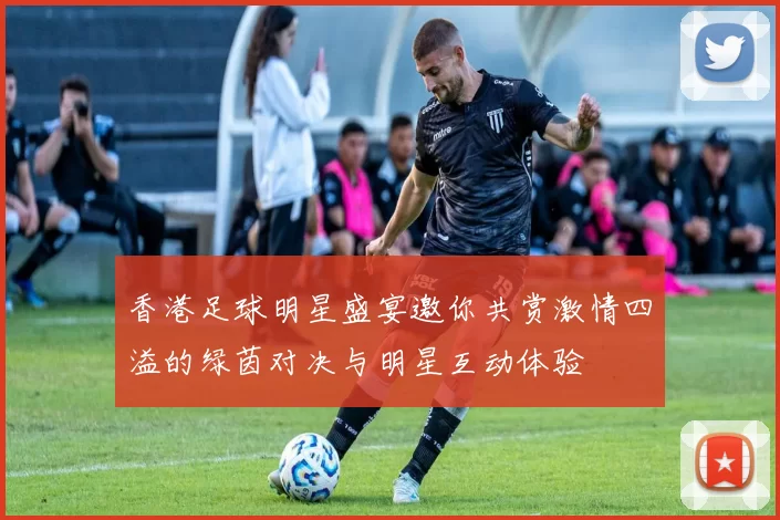 香港足球明星盛宴邀你共赏激情四溢的绿茵对决与明星互动体验