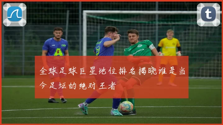 全球足球巨星地位排名揭晓谁是当今足坛的绝对王者