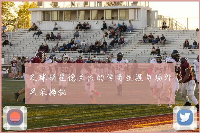 足球明星德兰杰的传奇生涯与场外风采揭秘