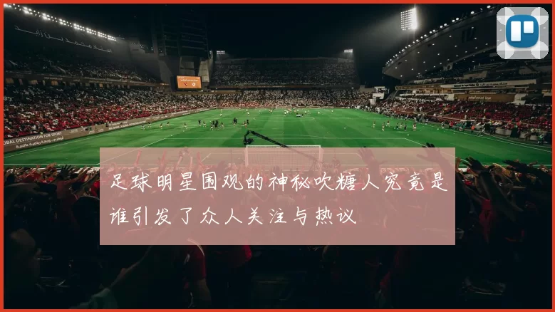 足球明星围观的神秘吹糖人究竟是谁引发了众人关注与热议