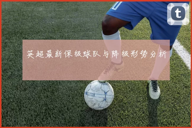 英超最新保级球队与降级形势分析