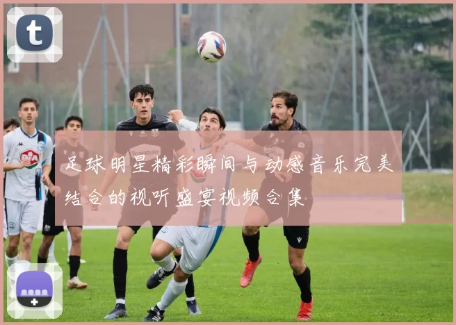 足球明星精彩瞬间与动感音乐完美结合的视听盛宴视频合集