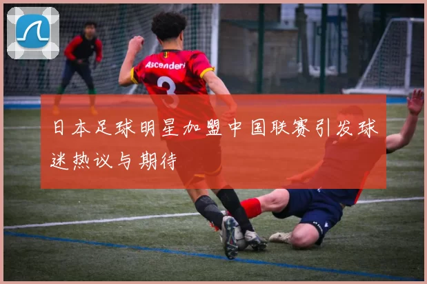 日本足球明星加盟中国联赛引发球迷热议与期待