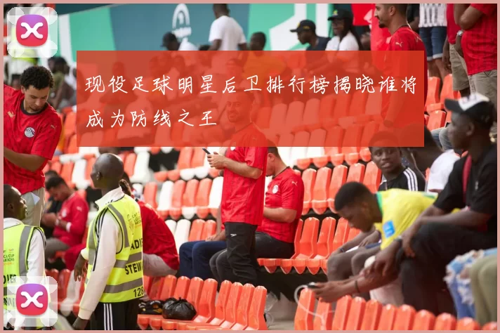 现役足球明星后卫排行榜揭晓谁将成为防线之王