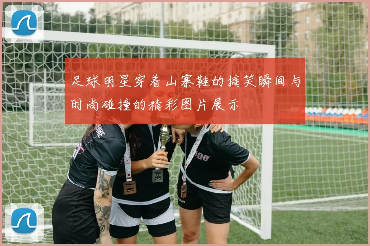 足球明星穿着山寨鞋的搞笑瞬间与时尚碰撞的精彩图片展示