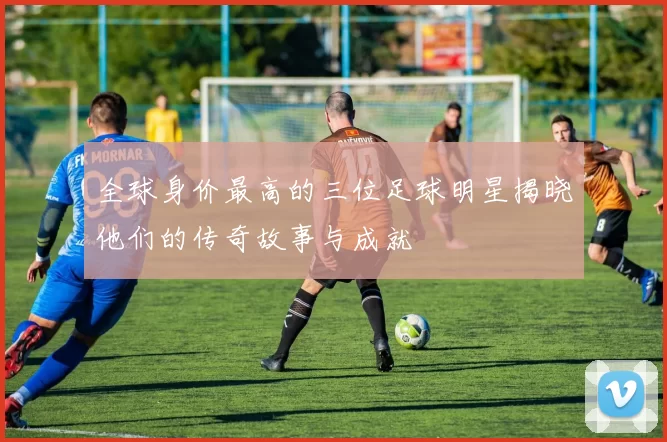 全球身价最高的三位足球明星揭晓他们的传奇故事与成就
