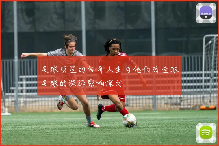 足球明星的传奇人生与他们对全球足球的深远影响探讨