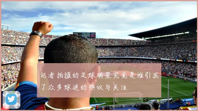 记者拍摄的足球明星究竟是谁引发了众多球迷的热议与关注