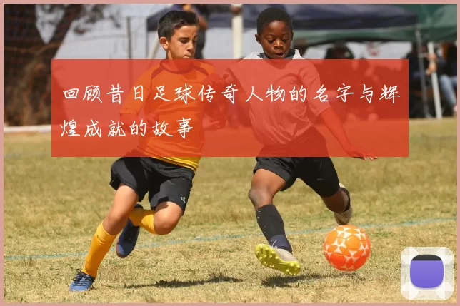 回顾昔日足球传奇人物的名字与辉煌成就的故事