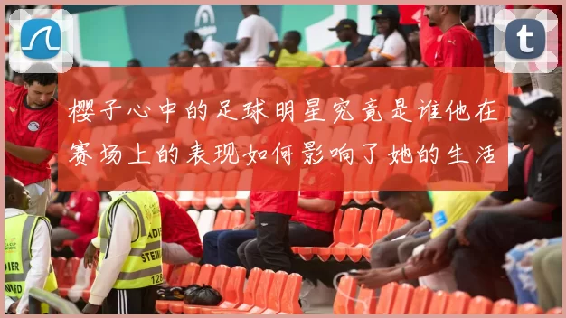 樱子心中的足球明星究竟是谁他在赛场上的表现如何影响了她的生活