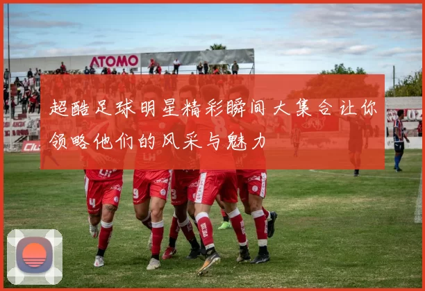 超酷足球明星精彩瞬间大集合让你领略他们的风采与魅力