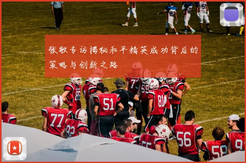 张敏专访揭秘和平精英成功背后的策略与创新之路