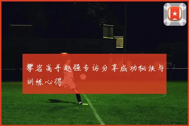 攀岩高手赵强专访分享成功秘诀与训练心得