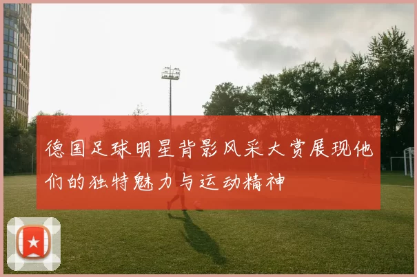 德国足球明星背影风采大赏展现他们的独特魅力与运动精神
