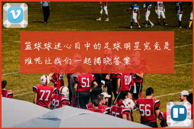 篮球球迷心目中的足球明星究竟是谁呢让我们一起揭晓答案