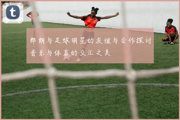 郎朗与足球明星的友谊与合作探讨音乐与体育的交汇之美