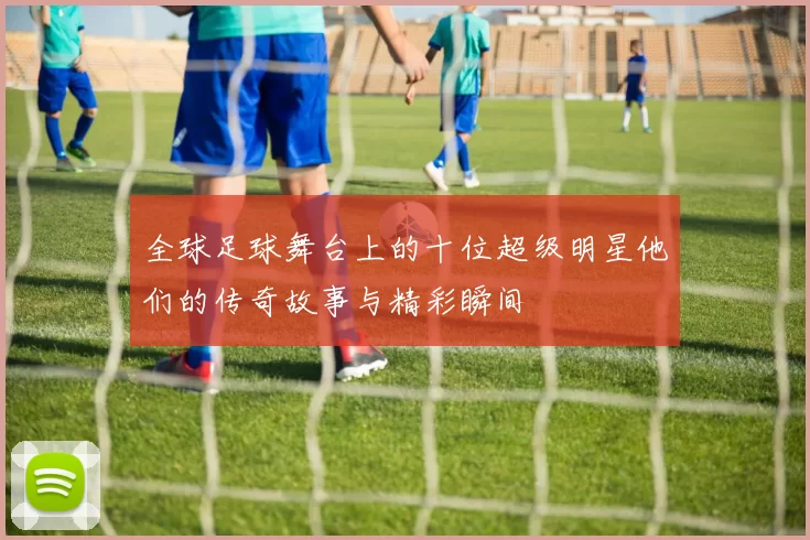全球足球舞台上的十位超级明星他们的传奇故事与精彩瞬间