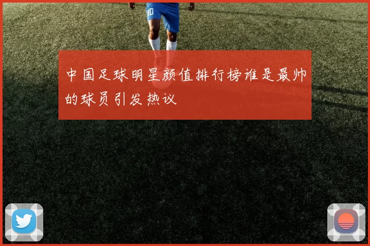 中国足球明星颜值排行榜谁是最帅的球员引发热议