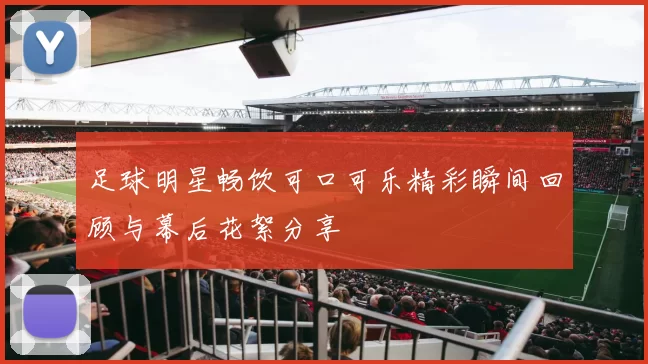 足球明星畅饮可口可乐精彩瞬间回顾与幕后花絮分享