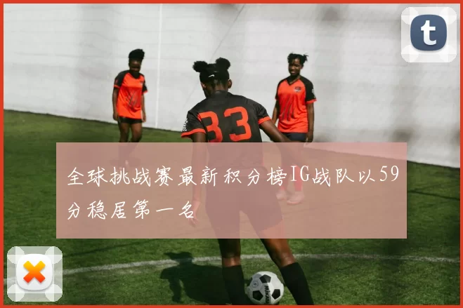 全球挑战赛最新积分榜IG战队以59分稳居第一名
