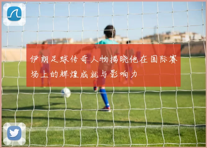 伊朗足球传奇人物揭晓他在国际赛场上的辉煌成就与影响力