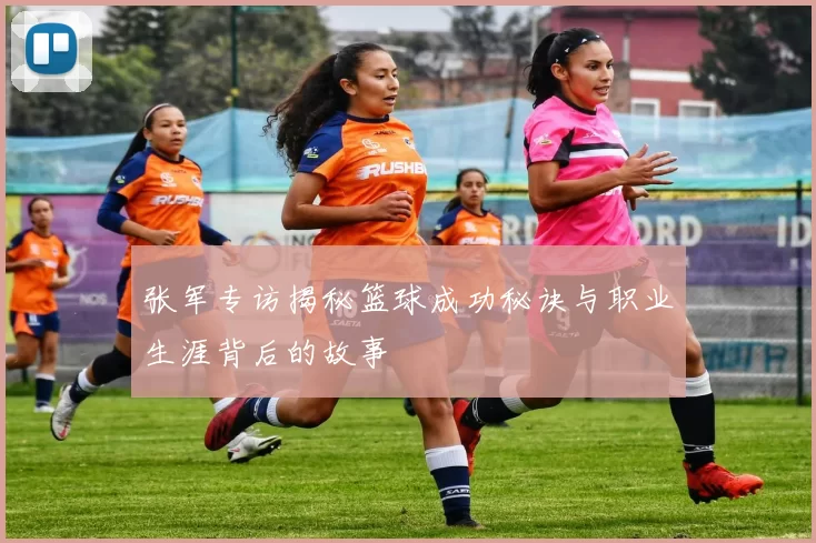 张军专访揭秘篮球成功秘诀与职业生涯背后的故事