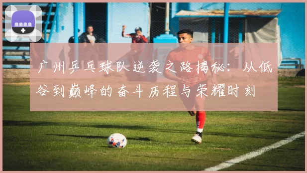 广州乒乓球队逆袭之路揭秘：从低谷到巅峰的奋斗历程与荣耀时刻