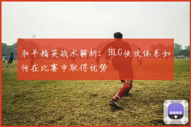 和平精英战术解析：BLG快攻体系如何在比赛中取得优势