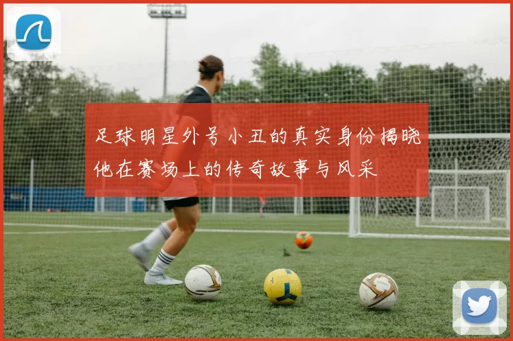 足球明星外号小丑的真实身份揭晓他在赛场上的传奇故事与风采