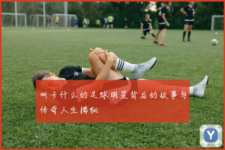 叫卡什么的足球明星背后的故事与传奇人生揭秘