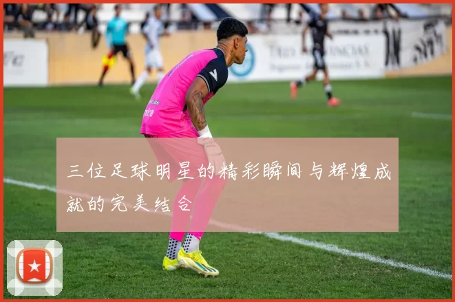 三位足球明星的精彩瞬间与辉煌成就的完美结合