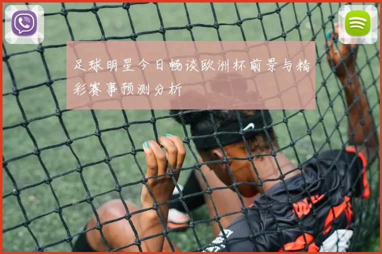 足球明星今日畅谈欧洲杯前景与精彩赛事预测分析