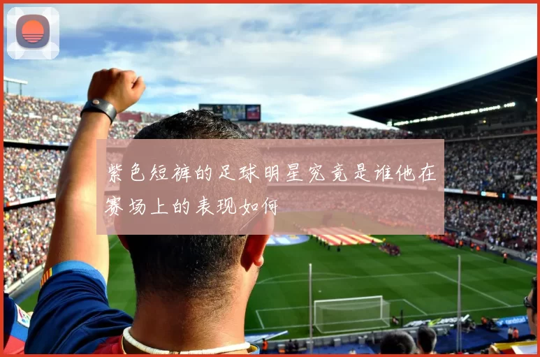 紫色短裤的足球明星究竟是谁他在赛场上的表现如何
