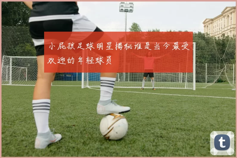 小屁孩足球明星揭秘谁是当今最受欢迎的年轻球员
