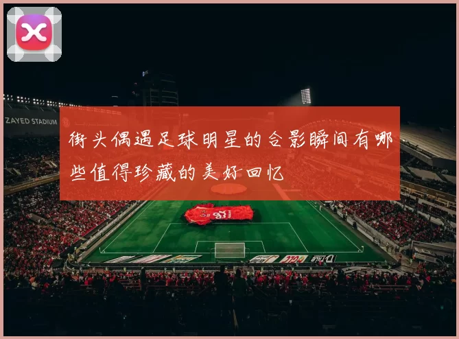 街头偶遇足球明星的合影瞬间有哪些值得珍藏的美好回忆