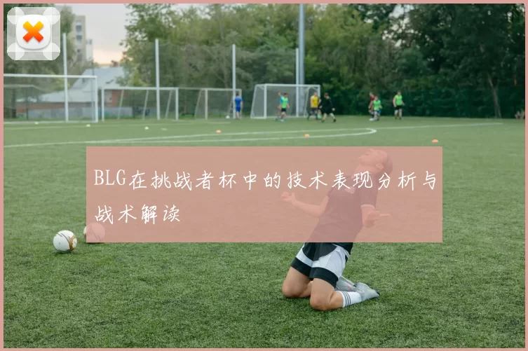 BLG在挑战者杯中的技术表现分析与战术解读