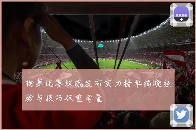 街舞比赛权威发布实力榜单揭晓经验与技巧双重考量