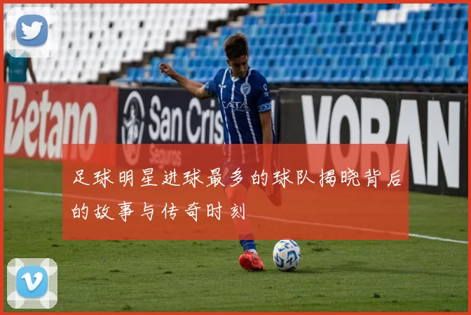 足球明星进球最多的球队揭晓背后的故事与传奇时刻