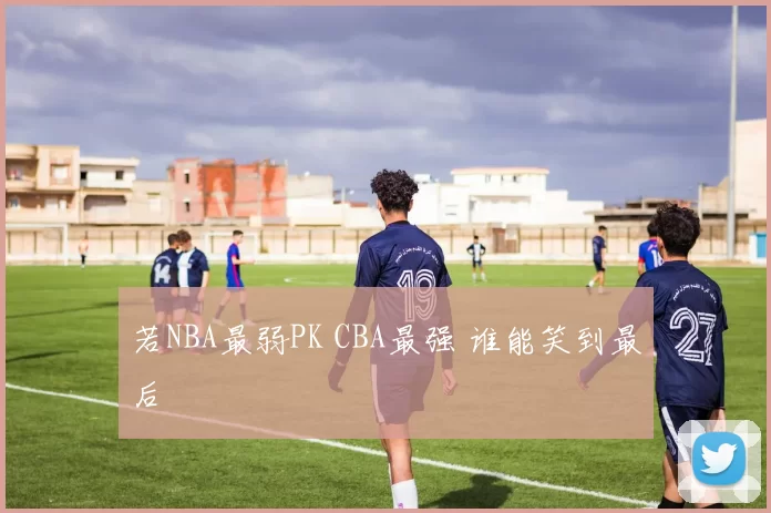 若NBA最弱PK CBA最强 谁能笑到最后