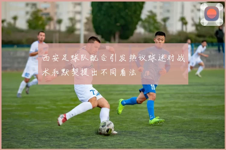 西安足球队配合引发热议球迷对战术和默契提出不同看法