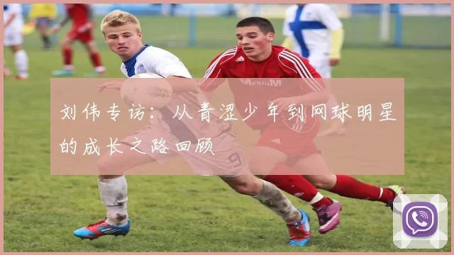 刘伟专访：从青涩少年到网球明星的成长之路回顾