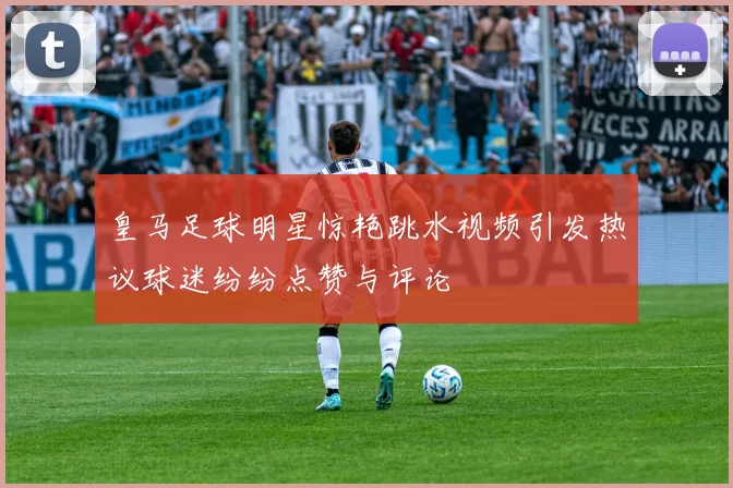 皇马足球明星惊艳跳水视频引发热议球迷纷纷点赞与评论
