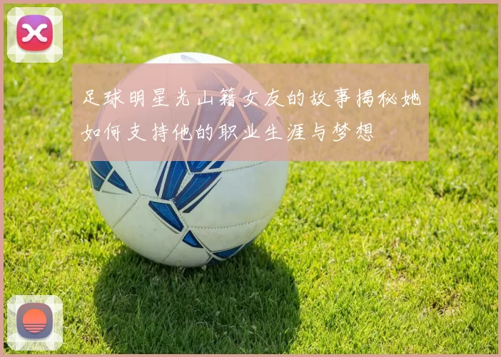 足球明星光山籍女友的故事揭秘她如何支持他的职业生涯与梦想